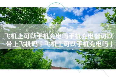 飞机上可以手机充电吗手机充电器可以带上飞机吗「飞机上可以手机充电吗」